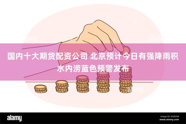 国内十大期货配资公司 北京预计今日有强降雨积水内涝蓝色预警发布