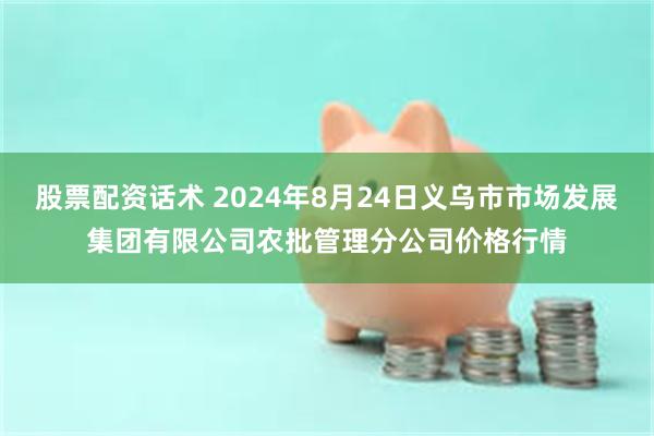 股票配资话术 2024年8月24日义乌市市场发展集团有限公司农批管理分公司价格行情