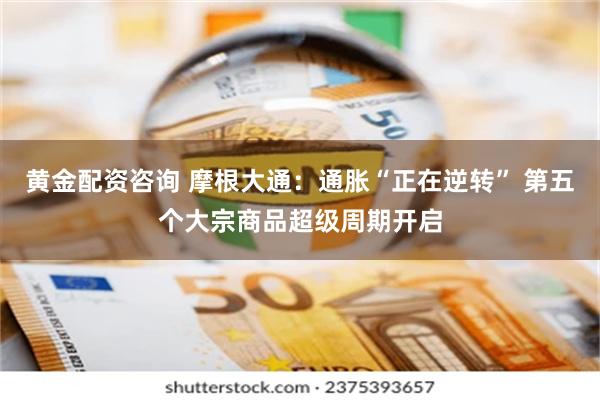 黄金配资咨询 摩根大通：通胀“正在逆转” 第五个大宗商品超级周期开启