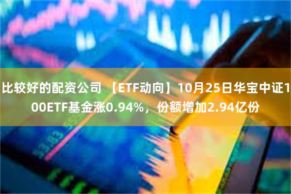比较好的配资公司 【ETF动向】10月25日华宝中证100ETF基金涨0.94%，份额增加2.94亿份