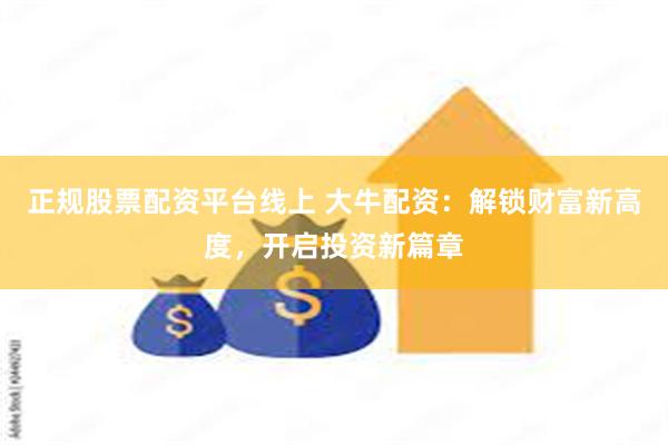 正规股票配资平台线上 大牛配资：解锁财富新高度，开启投资新篇章