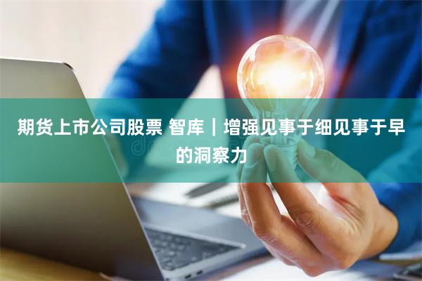 期货上市公司股票 智库｜增强见事于细见事于早的洞察力