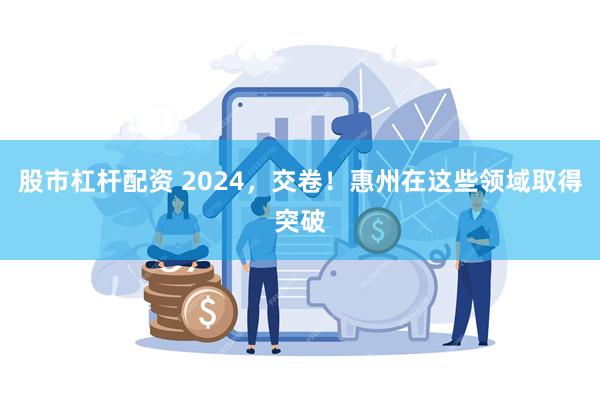 股市杠杆配资 2024，交卷！惠州在这些领域取得突破