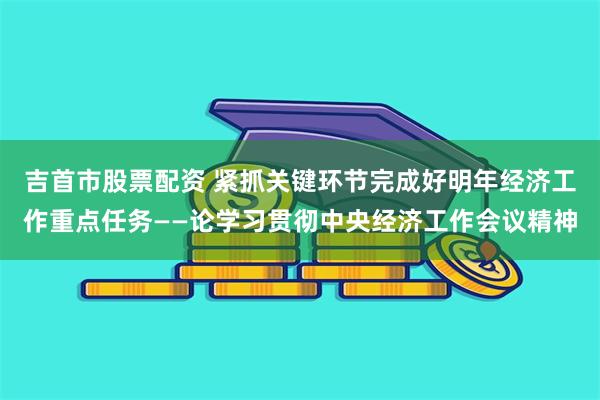 吉首市股票配资 紧抓关键环节完成好明年经济工作重点任务——论学习贯彻中央经济工作会议精神