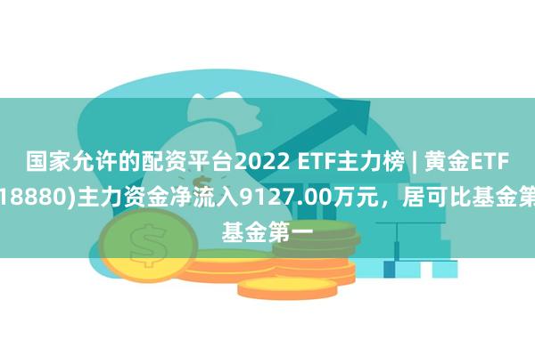 国家允许的配资平台2022 ETF主力榜 | 黄金ETF(518880)主力资金净流入9127.00万元，居可比基金第一