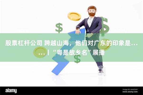 股票杠杆公司 跨越山海，他们对广东的印象是……丨“粤是故乡名”展播