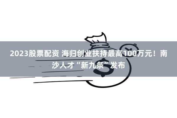 2023股票配资 海归创业扶持最高100万元！南沙人才“新九条”发布