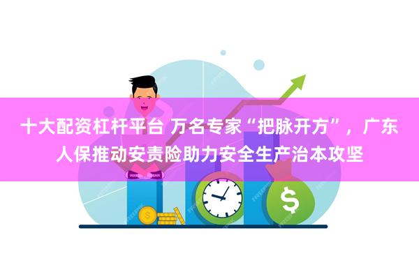 十大配资杠杆平台 万名专家“把脉开方”，广东人保推动安责险助力安全生产治本攻坚