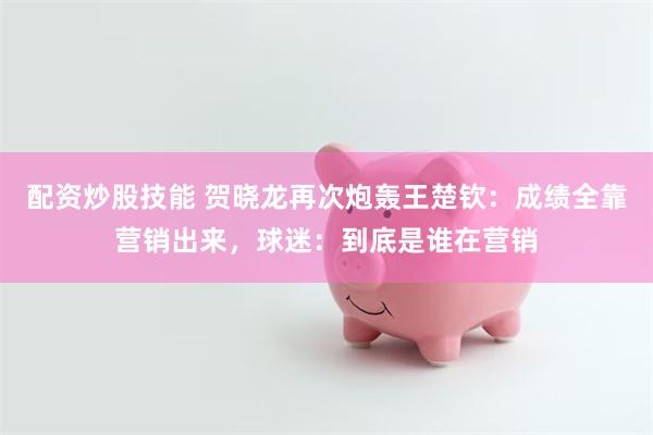 配资炒股技能 贺晓龙再次炮轰王楚钦：成绩全靠营销出来，球迷：到底是谁在营销