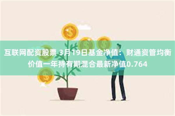 互联网配资股票 3月19日基金净值：财通资管均衡价值一年持有期混合最新净值0.764
