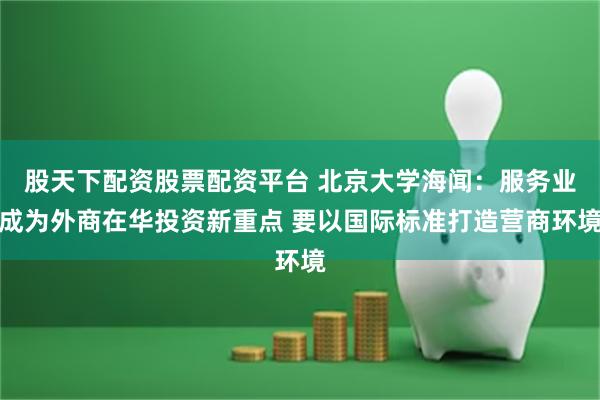 股天下配资股票配资平台 北京大学海闻：服务业成为外商在华投资新重点 要以国际标准打造营商环境