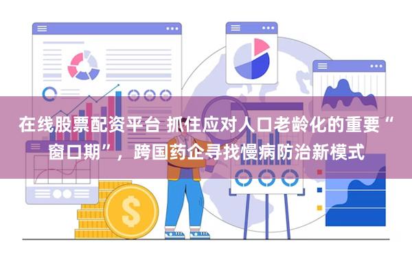 在线股票配资平台 抓住应对人口老龄化的重要“窗口期”，跨国药企寻找慢病防治新模式