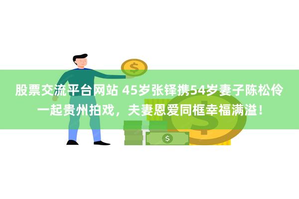 股票交流平台网站 45岁张铎携54岁妻子陈松伶一起贵州拍戏，夫妻恩爱同框幸福满溢！