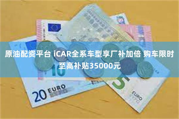 原油配资平台 iCAR全系车型享厂补加倍 购车限时至高补贴35000元