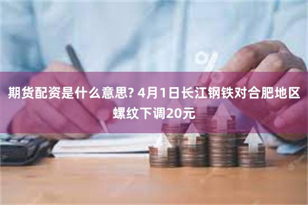 期货配资是什么意思? 4月1日长江钢铁对合肥地区螺纹下调20元