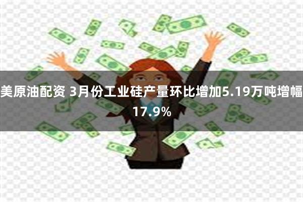 美原油配资 3月份工业硅产量环比增加5.19万吨增幅17.9%