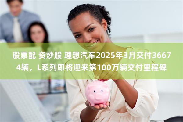 股票配 资炒股 理想汽车2025年3月交付36674辆，L系列即将迎来第100万辆交付里程碑
