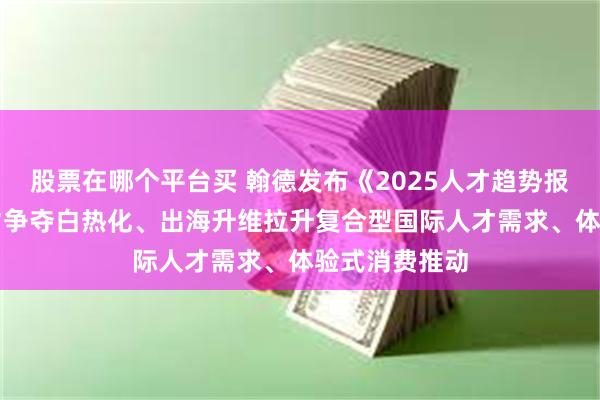 股票在哪个平台买 翰德发布《2025人才趋势报告》：AI人才争夺白热化、出海升维拉升复合型国际人才需求、体验式消费推动