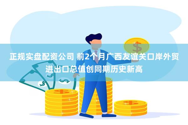 正规实盘配资公司 前2个月广西友谊关口岸外贸进出口总值创同期历史新高
