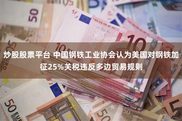 炒股股票平台 中国钢铁工业协会认为美国对钢铁加征25%关税违反多边贸易规则