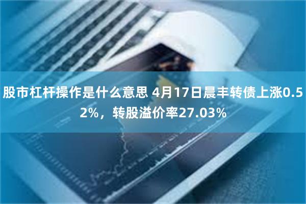 股市杠杆操作是什么意思 4月17日晨丰转债上涨0.52%，转股溢价率27.03%