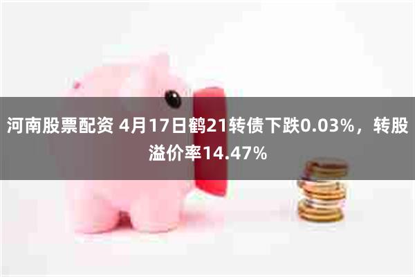 河南股票配资 4月17日鹤21转债下跌0.03%，转股溢价率14.47%