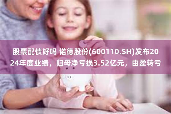 股票配债好吗 诺德股份(600110.SH)发布2024年度业绩，归母净亏损3.52亿元，由盈转亏