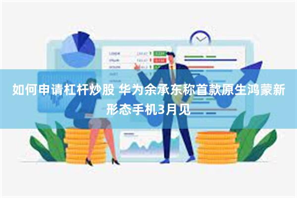 如何申请杠杆炒股 华为余承东称首款原生鸿蒙新形态手机3月见