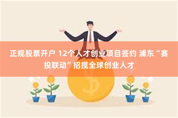 正规股票开户 12个人才创业项目签约 浦东“赛投联动”招揽全球创业人才