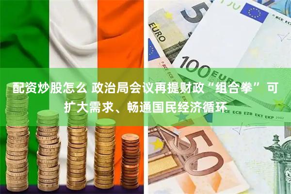 配资炒股怎么 政治局会议再提财政“组合拳” 可扩大需求、畅通国民经济循环
