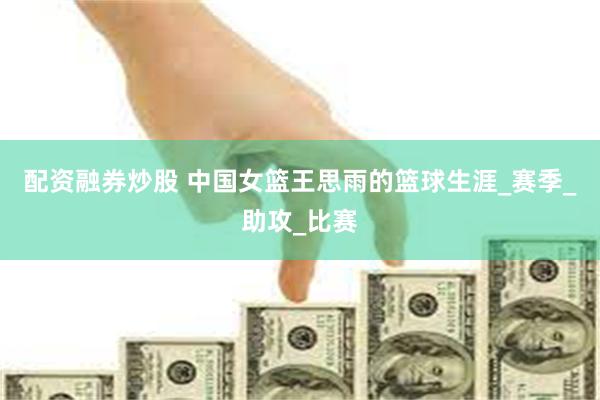 配资融券炒股 中国女篮王思雨的篮球生涯_赛季_助攻_比赛