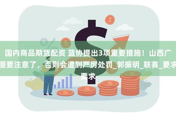 国内商品期货配资 篮协提出3项重要措施！山西广厦要注意了，否则会遭到严厉处罚_郭振明_联赛_要求