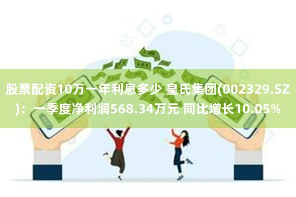 股票配资10万一年利息多少 皇氏集团(002329.SZ)：一季度净利润568.34万元 同比增长10.05%