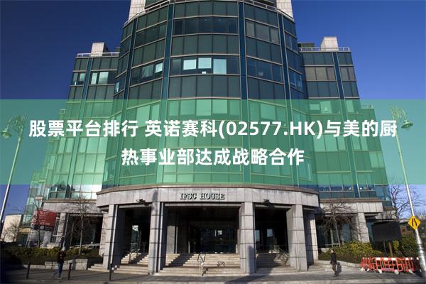 股票平台排行 英诺赛科(02577.HK)与美的厨热事业部达成战略合作