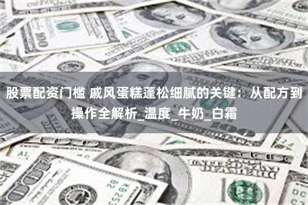 股票配资门槛 戚风蛋糕蓬松细腻的关键：从配方到操作全解析_温度_牛奶_白霜