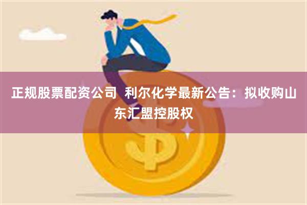 正规股票配资公司  利尔化学最新公告：拟收购山东汇盟控股权