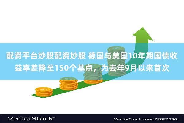配资平台炒股配资炒股 德国与美国10年期国债收益率差降至150个基点，为去年9月以来首次