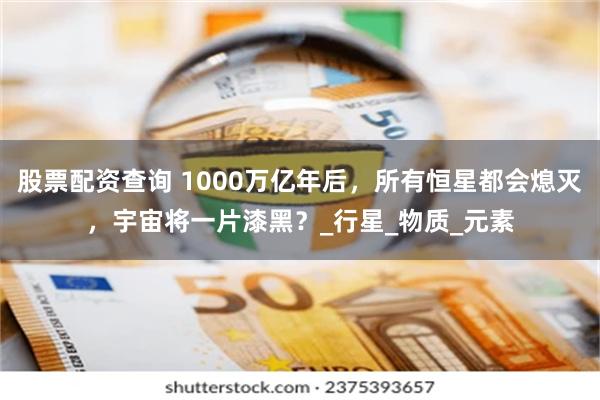 股票配资查询 1000万亿年后，所有恒星都会熄灭，宇宙将一片漆黑？_行星_物质_元素