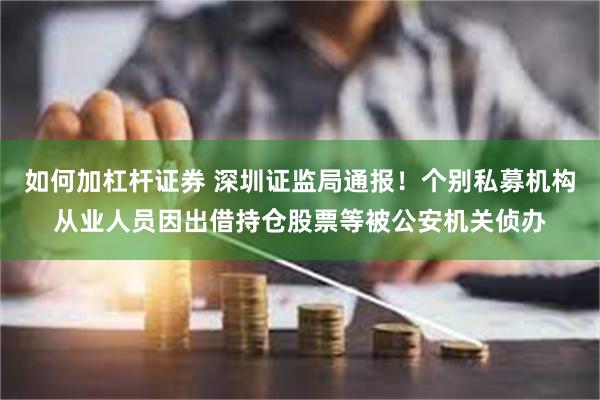 如何加杠杆证券 深圳证监局通报！个别私募机构从业人员因出借持仓股票等被公安机关侦办