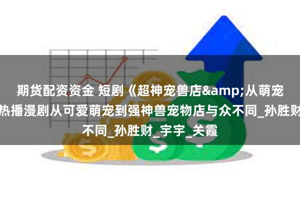 期货配资资金 短剧《超神宠兽店&从萌宠到灭世兽》热播漫剧从可爱萌宠到强神兽宠物店与众不同_孙胜财_宇宇_关霞