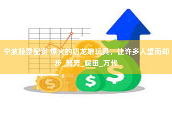 宁波股票配资 爆火的奶龙娘玩具，让许多人望而却步_努努_藤田_万代