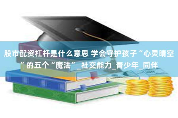 股市配资杠杆是什么意思 学会守护孩子“心灵晴空”的五个“魔法”_社交能力_青少年_同伴