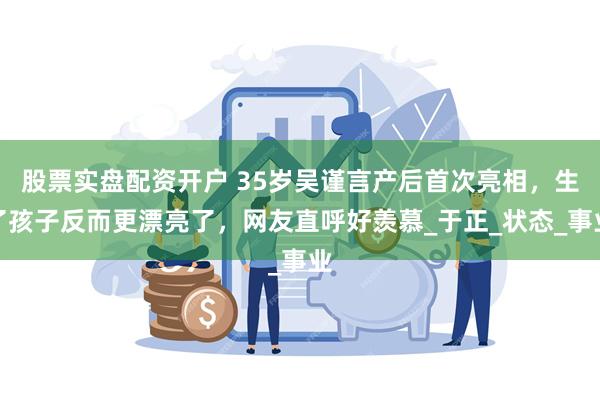 股票实盘配资开户 35岁吴谨言产后首次亮相，生了孩子反而更漂亮了，网友直呼好羡慕_于正_状态_事业