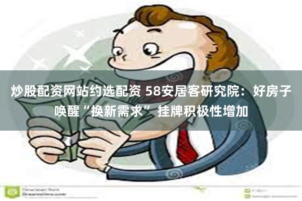 炒股配资网站约选配资 58安居客研究院：好房子唤醒“换新需求” 挂牌积极性增加