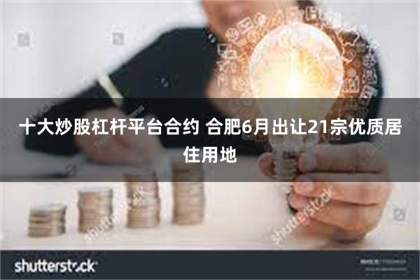 十大炒股杠杆平台合约 合肥6月出让21宗优质居住用地