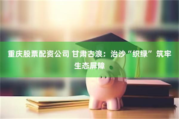 重庆股票配资公司 甘肃古浪：治沙“织绿” 筑牢生态屏障