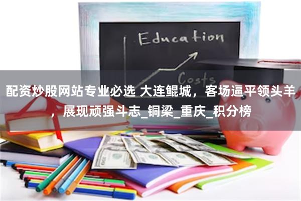 配资炒股网站专业必选 大连鲲城，客场逼平领头羊，展现顽强斗志_铜梁_重庆_积分榜