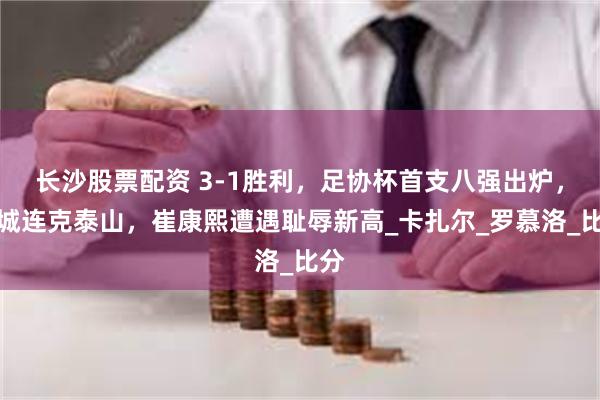 长沙股票配资 3-1胜利，足协杯首支八强出炉，蓉城连克泰山，崔康熙遭遇耻辱新高_卡扎尔_罗慕洛_比分