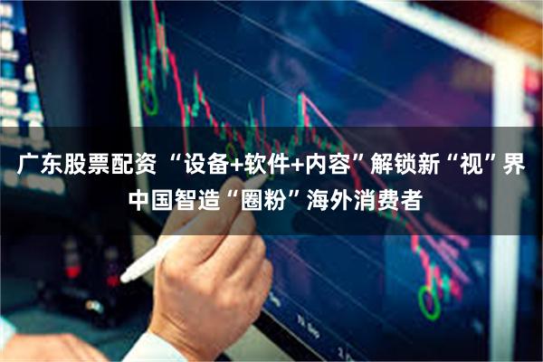 广东股票配资 “设备+软件+内容”解锁新“视”界 中国智造“圈粉”海外消费者