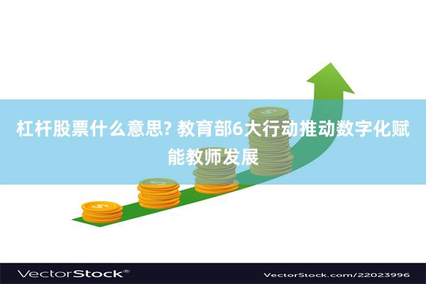 杠杆股票什么意思? 教育部6大行动推动数字化赋能教师发展